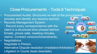 Close Procurements - Tools & Techniques
• Procurement Audits: Structured re-visit of the procurement
process and identify any lessons learned,
• Records Management System:
- Record every correspondence with the
client in a structured time phased fashion
Emails, phone calls, meeting minutes,
claims, Contract versions/Amendments,
• Negotiations:
Negotiate in Person,
Alternative Dispute resolution (mediation/Arbitration)
Litigation in Courts (least desirable)
 