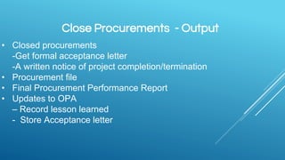 Close Procurements - Output
• Closed procurements
-Get formal acceptance letter
-A written notice of project completion/termination
• Procurement file
• Final Procurement Performance Report
• Updates to OPA
– Record lesson learned
- Store Acceptance letter
 