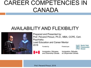 CAREER COMPETENCIES IN
CANADA
AVAILABILITY AND FLEXIBILITY
Prepared and Presented by:
Prof. Peivand Pirouzi, Ph.D., MBA, CCPE, Cert.
Psychiatry
Lead Education and Career Mentor
2018
Prof. Peivand Pirouzi, 2018
 
