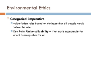 Environmental Ethics
 Categorical imperative
 value-laden rules based on the hope that all people would
follow the rule
 Key Point: Universalizability – if an act is acceptable for
one it is acceptable for all
 