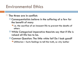 Environmental Ethics
 The three are in conflict:
 Consequentialists believe in the suffering of a few for
the benefit of many
 i.e. the sacrifice of an innocent life to prevent the deaths of
others
 While Categorical imperative theorists say that if life is
valued all life has to be.
 Common Question: The little white lie? Do I look good?
 Utilitarian – hurts feelings to tell the truth, so why bother
 