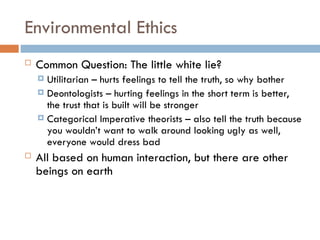 Environmental Ethics
 Common Question: The little white lie?
 Utilitarian – hurts feelings to tell the truth, so why bother
 Deontologists – hurting feelings in the short term is better,
the trust that is built will be stronger
 Categorical Imperative theorists – also tell the truth because
you wouldn’t want to walk around looking ugly as well,
everyone would dress bad
 All based on human interaction, but there are other
beings on earth
 
