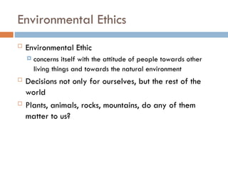 Environmental Ethics
 Environmental Ethic
 concerns itself with the attitude of people towards other
living things and towards the natural environment
 Decisions not only for ourselves, but the rest of the
world
 Plants, animals, rocks, mountains, do any of them
matter to us?
 