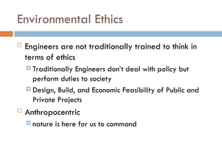 Environmental Ethics
 Engineers are not traditionally trained to think in
terms of ethics
 Traditionally Engineers don’t deal with policy but
perform duties to society
 Design, Build, and Economic Feasibility of Public and
Private Projects
 Anthropocentric
 nature is here for us to command
 
