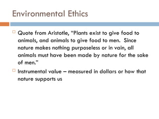 Environmental Ethics
 Quote from Aristotle, “Plants exist to give food to
animals, and animals to give food to men. Since
nature makes nothing purposeless or in vain, all
animals must have been made by nature for the sake
of men.”
 Instrumental value – measured in dollars or how that
nature supports us
 