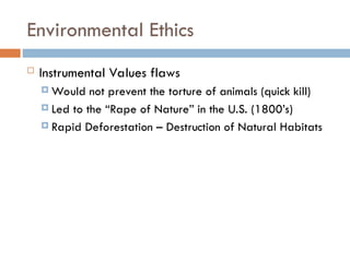 Environmental Ethics
 Instrumental Values flaws
 Would not prevent the torture of animals (quick kill)
 Led to the “Rape of Nature” in the U.S. (1800’s)
 Rapid Deforestation – Destruction of Natural Habitats
 