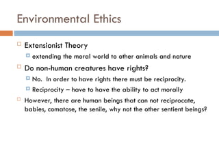 Environmental Ethics
 Extensionist Theory
 extending the moral world to other animals and nature
 Do non-human creatures have rights?
 No. In order to have rights there must be reciprocity.
 Reciprocity – have to have the ability to act morally
 However, there are human beings that can not reciprocate,
babies, comatose, the senile, why not the other sentient beings?
 