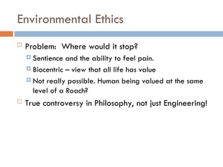 Environmental Ethics
 Problem: Where would it stop?
 Sentience and the ability to feel pain.
 Biocentric – view that all life has value
 Not really possible. Human being valued at the same
level of a Roach?
 True controversy in Philosophy, not just Engineering!
 