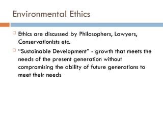 Environmental Ethics
 Ethics are discussed by Philosophers, Lawyers,
Conservationists etc.
 “Sustainable Development” - growth that meets the
needs of the present generation without
compromising the ability of future generations to
meet their needs
 