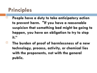 Principles
 People have a duty to take anticipatory action
to prevent harm. "If you have a reasonable
suspicion that something bad might be going to
happen, you have an obligation to try to stop
it.”
 The burden of proof of harmlessness of a new
technology, process, activity, or chemical lies
with the proponents, not with the general
public.
 