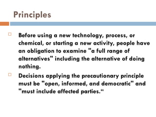Principles
 Before using a new technology, process, or
chemical, or starting a new activity, people have
an obligation to examine "a full range of
alternatives" including the alternative of doing
nothing.
 Decisions applying the precautionary principle
must be "open, informed, and democratic" and
"must include affected parties.“
 