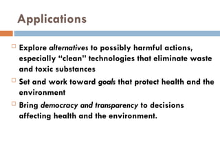 Applications
 Explore alternatives to possibly harmful actions,
especially “clean” technologies that eliminate waste
and toxic substances
 Set and work toward goals that protect health and the
environment
 Bring democracy and transparency to decisions
affecting health and the environment.
 