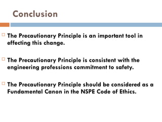 Conclusion
 The Precautionary Principle is an important tool in
effecting this change.
 The Precautionary Principle is consistent with the
engineering professions commitment to safety.
 The Precautionary Principle should be considered as a
Fundamental Canon in the NSPE Code of Ethics.
 