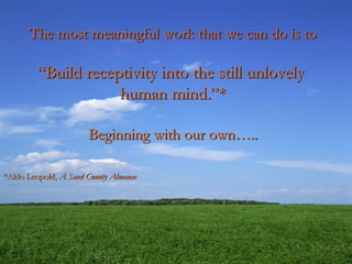 The most meaningful work that we can do is to
The most meaningful work that we can do is to
“
“Build receptivity into the still unlovely
Build receptivity into the still unlovely
human mind.”*
human mind.”*
Beginning with our own…..
Beginning with our own…..
*Aldo Leopold,
*Aldo Leopold, A Sand County Almanac
A Sand County Almanac
 