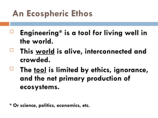 An Ecospheric Ethos
 Engineering* is a tool for living well in
the world.
 This world is alive, interconnected and
crowded.
 The tool is limited by ethics, ignorance,
and the net primary production of
ecosystems.
* Or science, politics, economics, etc.
 