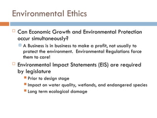 Environmental Ethics
 Can Economic Growth and Environmental Protection
occur simultaneously?
 A Business is in business to make a profit, not usually to
protect the environment. Environmental Regulations force
them to care!
 Environmental Impact Statements (EIS) are required
by legislature
 Prior to design stage
 Impact on water quality, wetlands, and endangered species
 Long term ecological damage
 