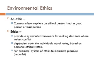 Environmental Ethics
 An ethic –
 Common misconception: an ethical person is not a good
person or bad person
 Ethics –
 provide a systematic framework for making decisions where
values conflict
 dependent upon the individuals moral value, based on
personal ethical system
 For example: system of ethics to maximize pleasure
(hedonist)
 