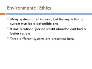 Environmental Ethics
 Many systems of ethics exist, but the key is that a
system must be a defensible one
 If not, a rational person would abandon and find a
better system
 Three different systems are presented here
 