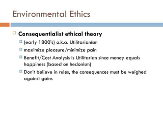 Environmental Ethics
 Consequentialist ethical theory
 (early 1800’s) a.k.a. Utilitarianism
 maximize pleasure/minimize pain
 Benefit/Cost Analysis is Utilitarian since money equals
happiness (based on hedonism)
 Don’t believe in rules, the consequences must be weighed
against gains
 