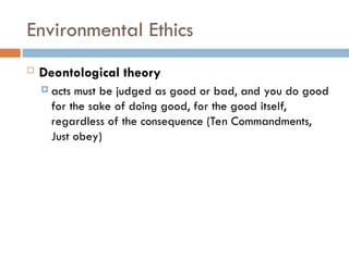 Environmental Ethics
 Deontological theory
 acts must be judged as good or bad, and you do good
for the sake of doing good, for the good itself,
regardless of the consequence (Ten Commandments,
Just obey)
 