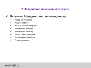 7. Заполнение товарами «вслепую»

 Персонал: Менеджер контент-менеджеров
     Набор фрилансеров
     Раздача заданий
     Распараллеливание работ
     Контроль по времени
     Контроль по качеству
     Расчет с фрилансерами
     Определение фильтров
     Тз на заполнение
 
