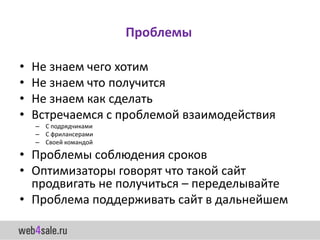 Проблемы

•   Не знаем чего хотим
•   Не знаем что получится
•   Не знаем как сделать
•   Встречаемся с проблемой взаимодействия
    – С подрядчиками
    – С фрилансерами
    – Своей командой

• Проблемы соблюдения сроков
• Оптимизаторы говорят что такой сайт
  продвигать не получиться – переделывайте
• Проблема поддерживать сайт в дальнейшем
 