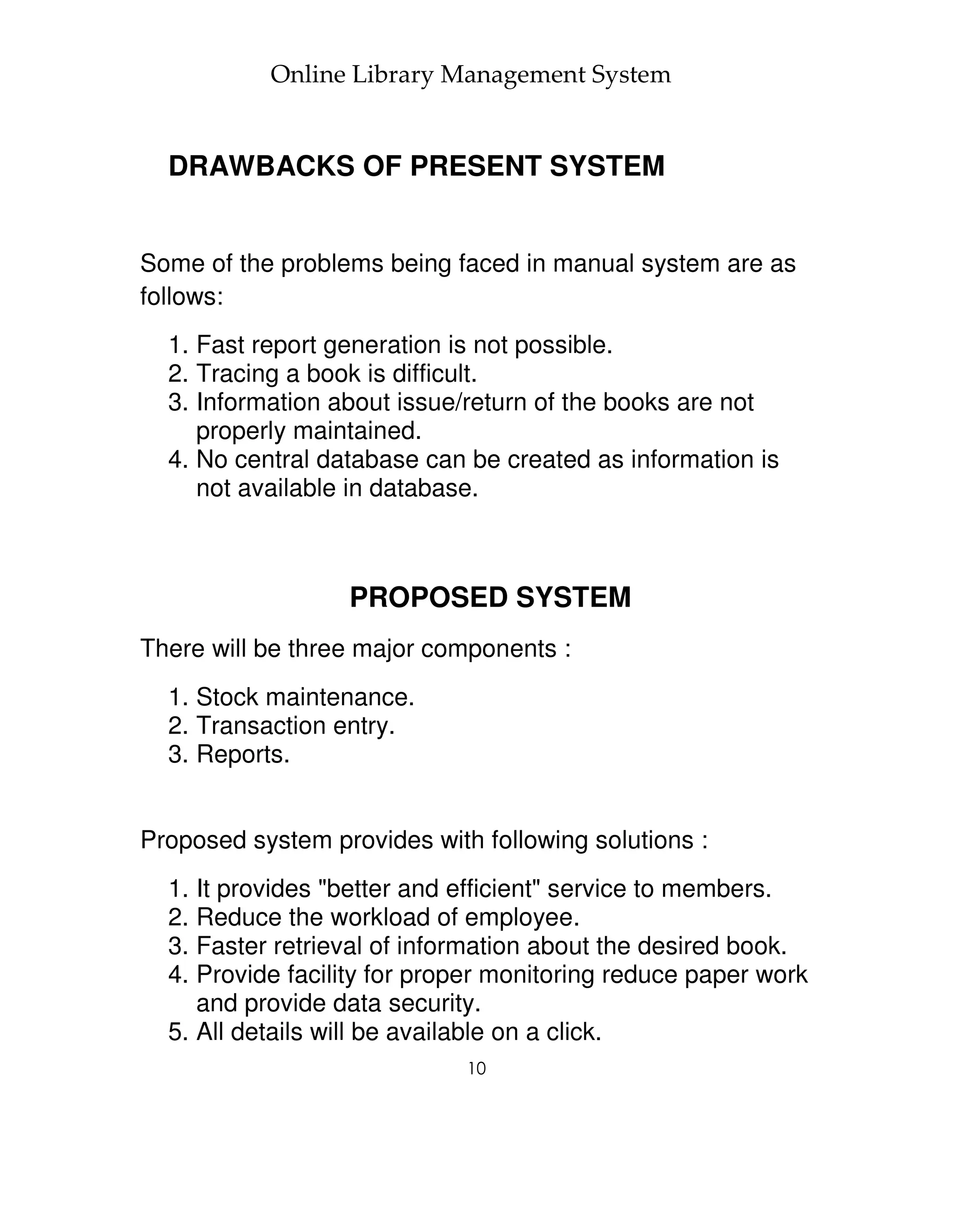 Online Library Management System


  DRAWBACKS OF PRESENT SYSTEM


Some of the problems being faced in manual system are as
follows:
  1. Fast report generation is not possible.
  2. Tracing a book is difficult.
  3. Information about issue/return of the books are not
     properly maintained.
  4. No central database can be created as information is
     not available in database.



                  PROPOSED SYSTEM
There will be three major components :
  1. Stock maintenance.
  2. Transaction entry.
  3. Reports.


Proposed system provides with following solutions :
  1. It provides "better and efficient" service to members.
  2. Reduce the workload of employee.
  3. Faster retrieval of information about the desired book.
  4. Provide facility for proper monitoring reduce paper work
     and provide data security.
  5. All details will be available on a click.
                             10
 