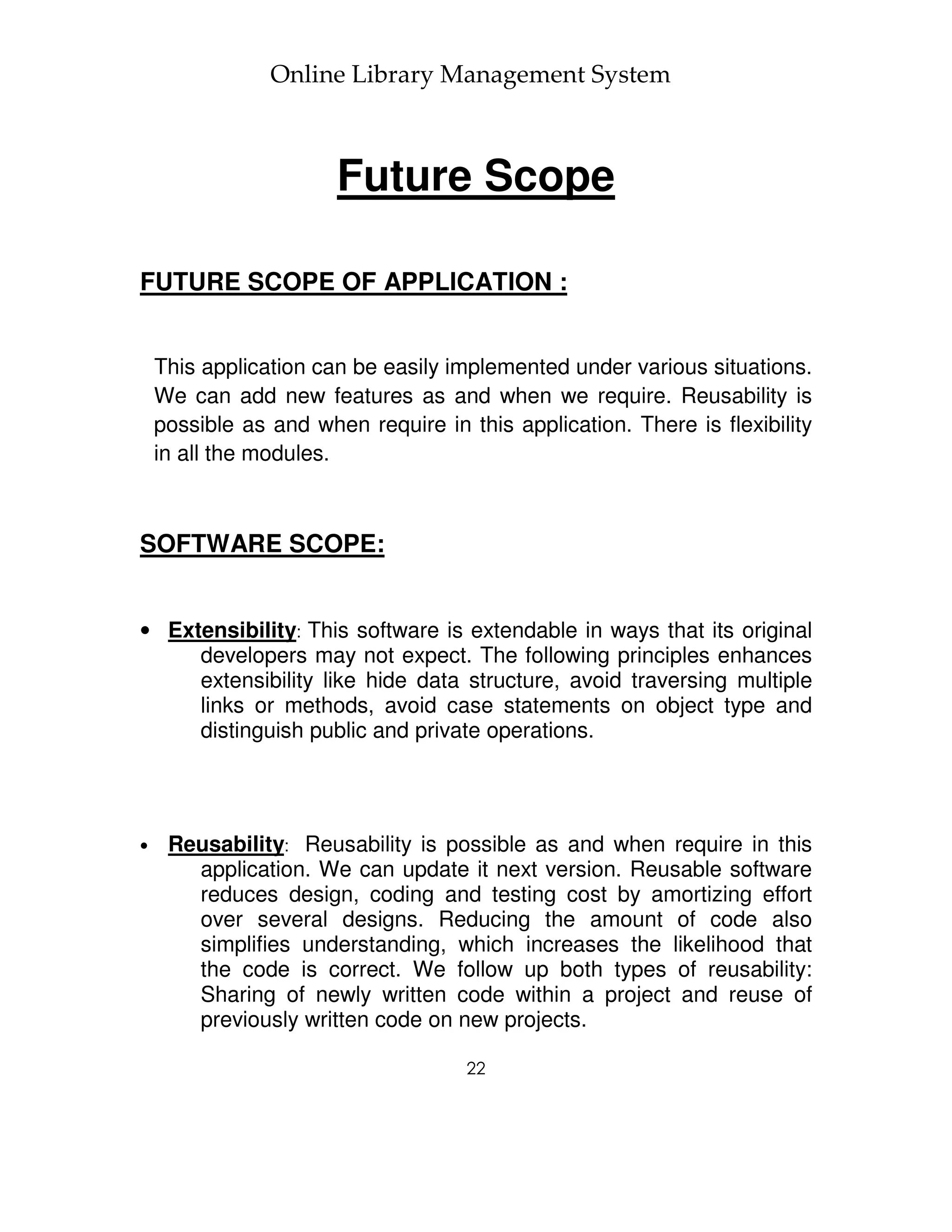 Online Library Management System



                       Future Scope

FUTURE SCOPE OF APPLICATION :


    This application can be easily implemented under various situations.
    We can add new features as and when we require. Reusability is
    possible as and when require in this application. There is flexibility
    in all the modules.



SOFTWARE SCOPE:


• Extensibility: This software is extendable in ways that its original
     developers may not expect. The following principles enhances
     extensibility like hide data structure, avoid traversing multiple
     links or methods, avoid case statements on object type and
     distinguish public and private operations.




•    Reusability: Reusability is possible as and when require in this
       application. We can update it next version. Reusable software
       reduces design, coding and testing cost by amortizing effort
       over several designs. Reducing the amount of code also
       simplifies understanding, which increases the likelihood that
       the code is correct. We follow up both types of reusability:
       Sharing of newly written code within a project and reuse of
       previously written code on new projects.

                                     22
 
