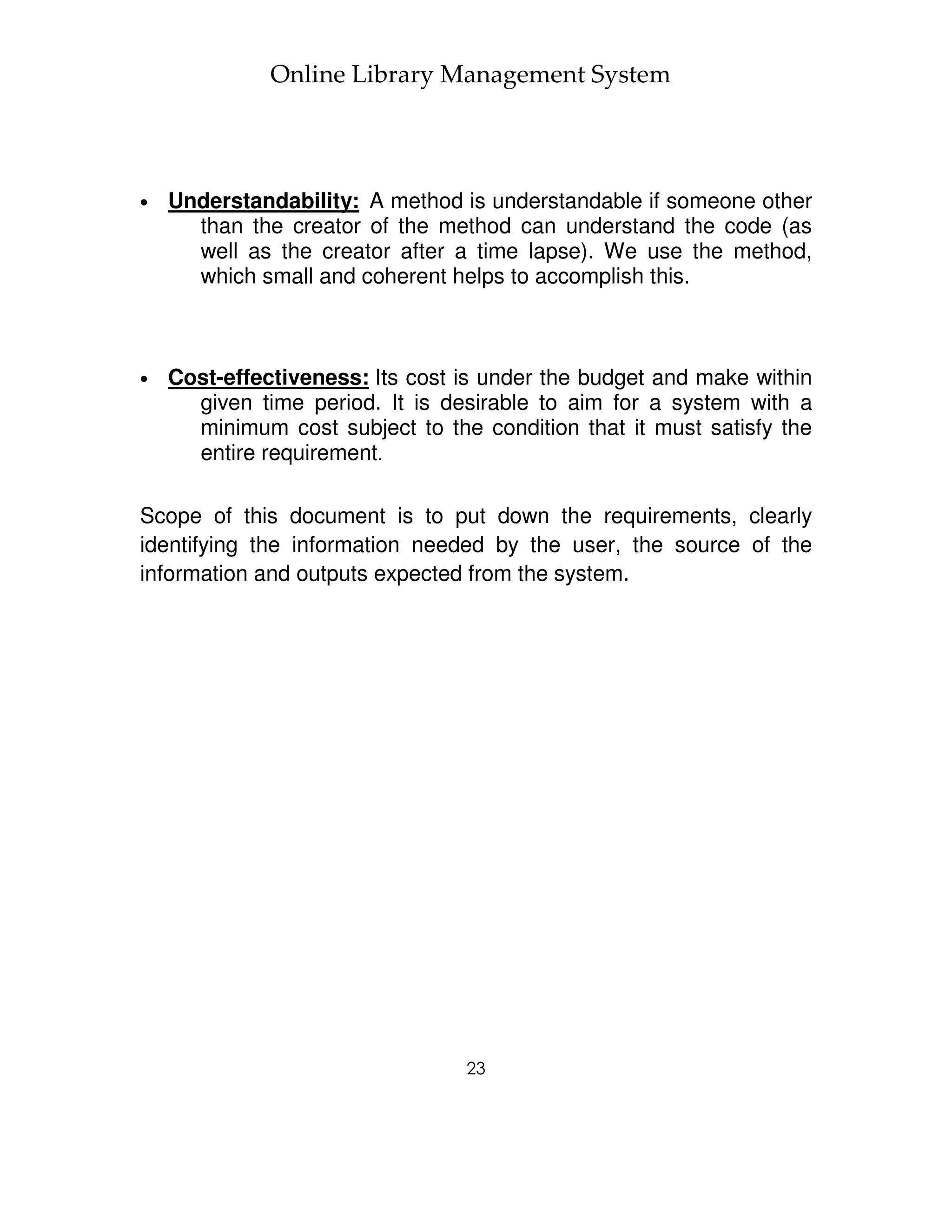 Online Library Management System




•   Understandability: A method is understandable if someone other
      than the creator of the method can understand the code (as
      well as the creator after a time lapse). We use the method,
      which small and coherent helps to accomplish this.



•   Cost-effectiveness: Its cost is under the budget and make within
      given time period. It is desirable to aim for a system with a
      minimum cost subject to the condition that it must satisfy the
      entire requirement.

Scope of this document is to put down the requirements, clearly
identifying the information needed by the user, the source of the
information and outputs expected from the system.




                                 23
 