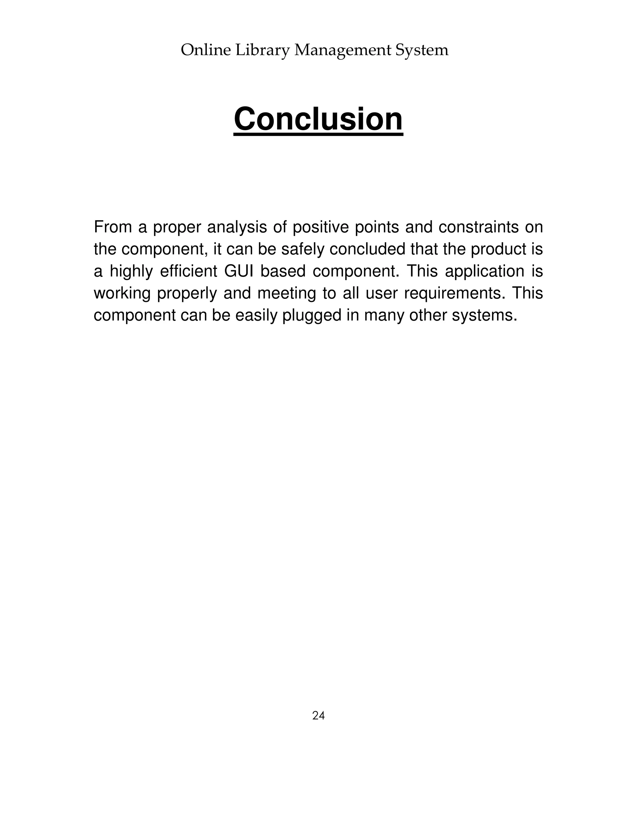 Online Library Management System



                  Conclusion


From a proper analysis of positive points and constraints on
the component, it can be safely concluded that the product is
a highly efficient GUI based component. This application is
working properly and meeting to all user requirements. This
component can be easily plugged in many other systems.




                             24
 