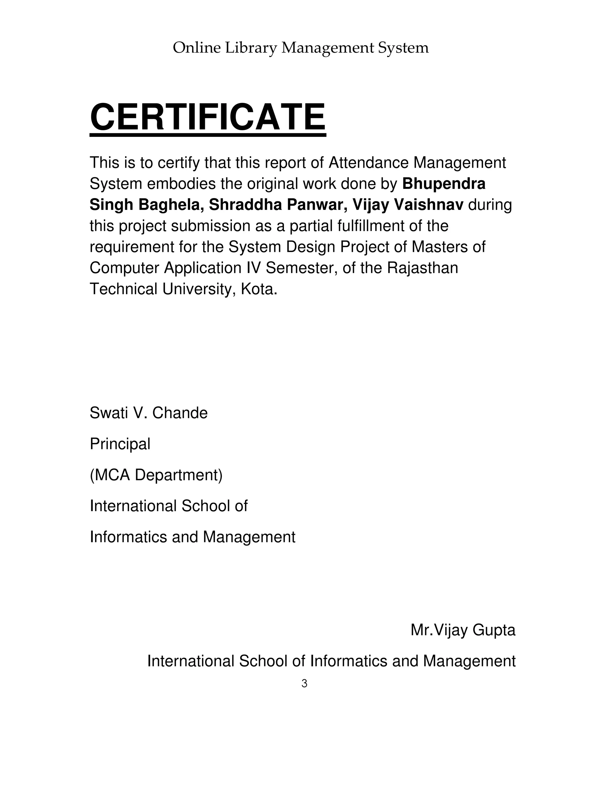 Online Library Management System



CERTIFICATE
This is to certify that this report of Attendance Management
System embodies the original work done by Bhupendra
Singh Baghela, Shraddha Panwar, Vijay Vaishnav during
this project submission as a partial fulfillment of the
requirement for the System Design Project of Masters of
Computer Application IV Semester, of the Rajasthan
Technical University, Kota.




Swati V. Chande
Principal
(MCA Department)
International School of
Informatics and Management




                                             Mr.Vijay Gupta
        International School of Informatics and Management
                              3
 