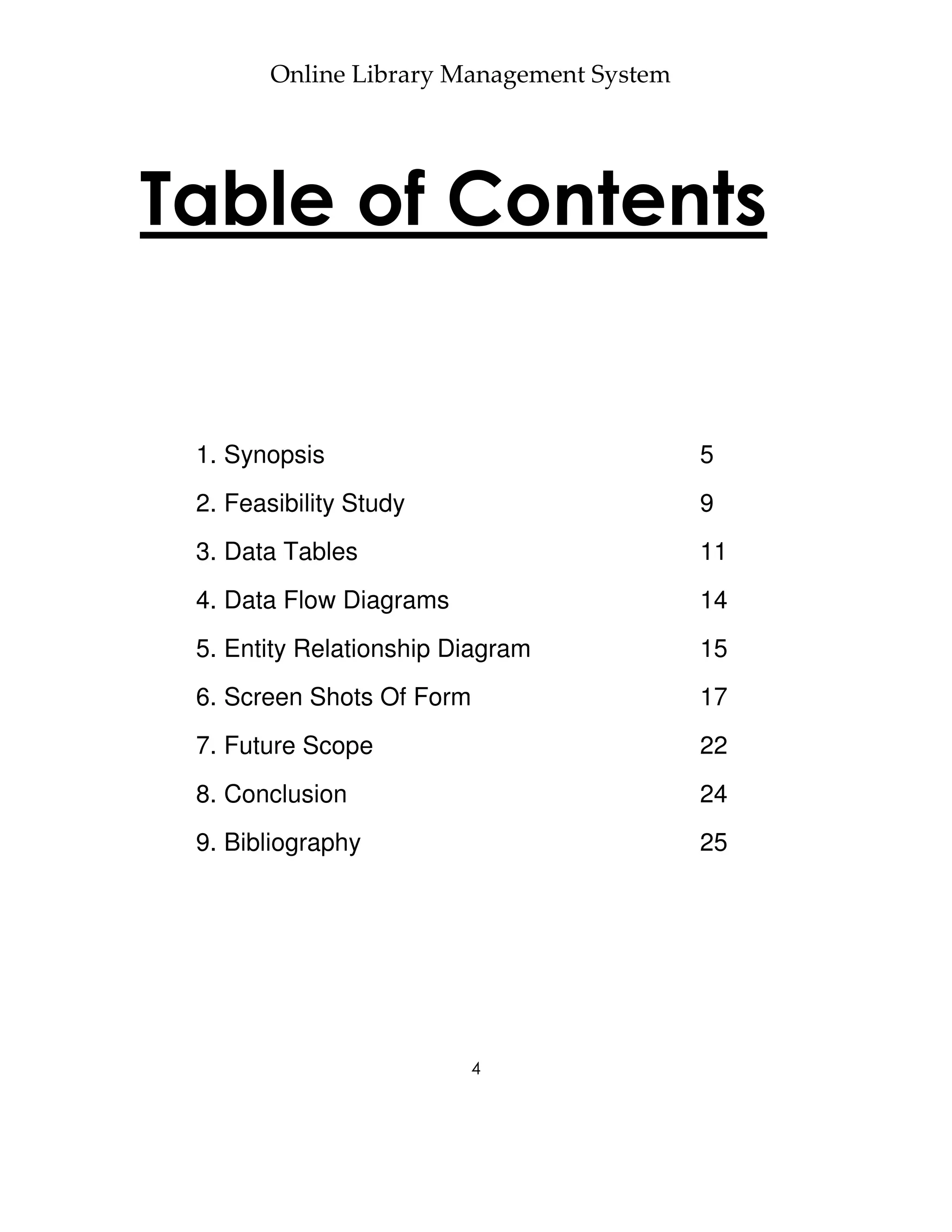 Online Library Management System




Table of Contents


 1. Synopsis                               5
 2. Feasibility Study                      9
 3. Data Tables                            11
 4. Data Flow Diagrams                     14
 5. Entity Relationship Diagram            15
 6. Screen Shots Of Form                   17
 7. Future Scope                           22
 8. Conclusion                             24
 9. Bibliography                           25




                         4
 
