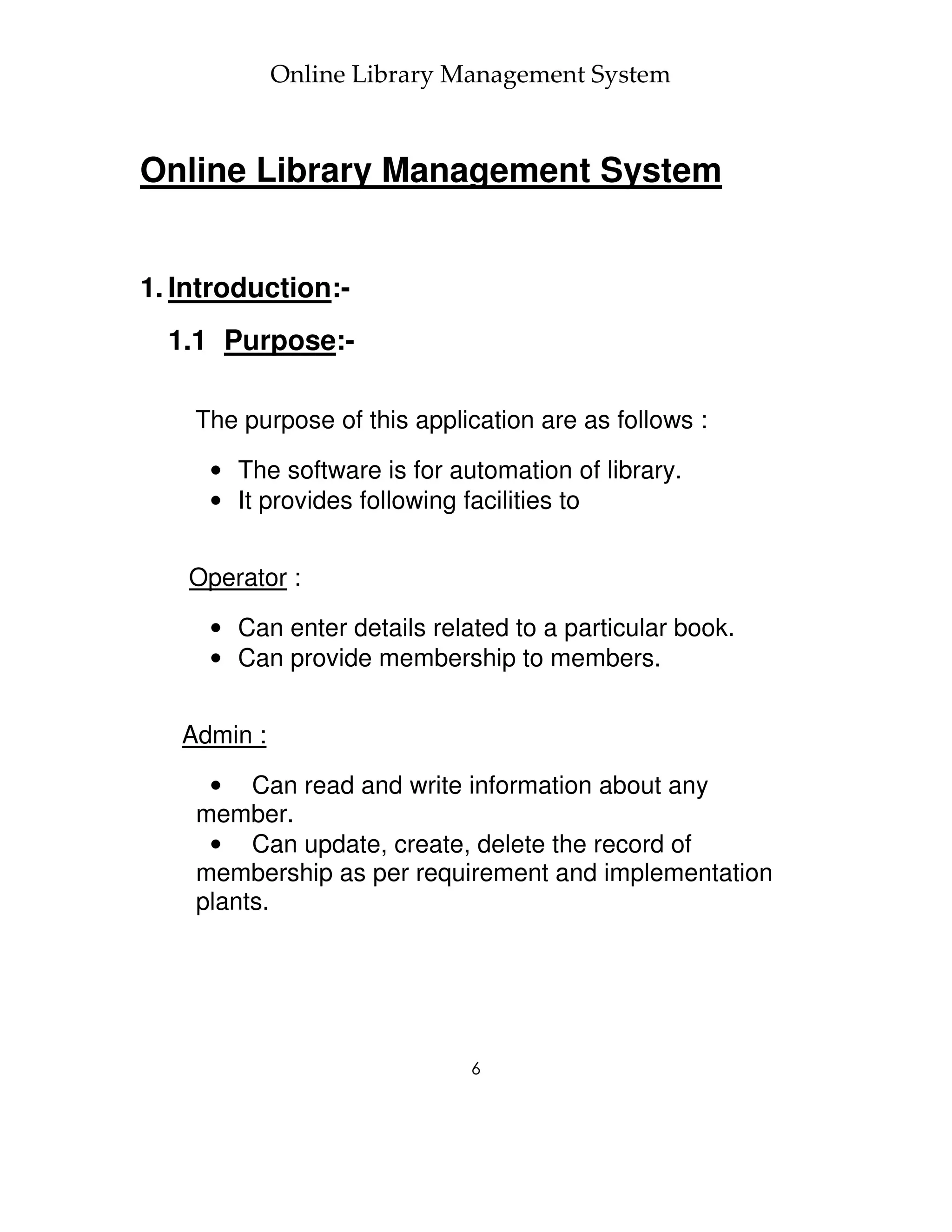 Online Library Management System



Online Library Management System


1. Introduction:-
  1.1 Purpose:-

    The purpose of this application are as follows :

     • The software is for automation of library.
     • It provides following facilities to


   Operator :

     • Can enter details related to a particular book.
     • Can provide membership to members.


   Admin :

     • Can read and write information about any
    member.
     • Can update, create, delete the record of
    membership as per requirement and implementation
    plants.




                             6
 