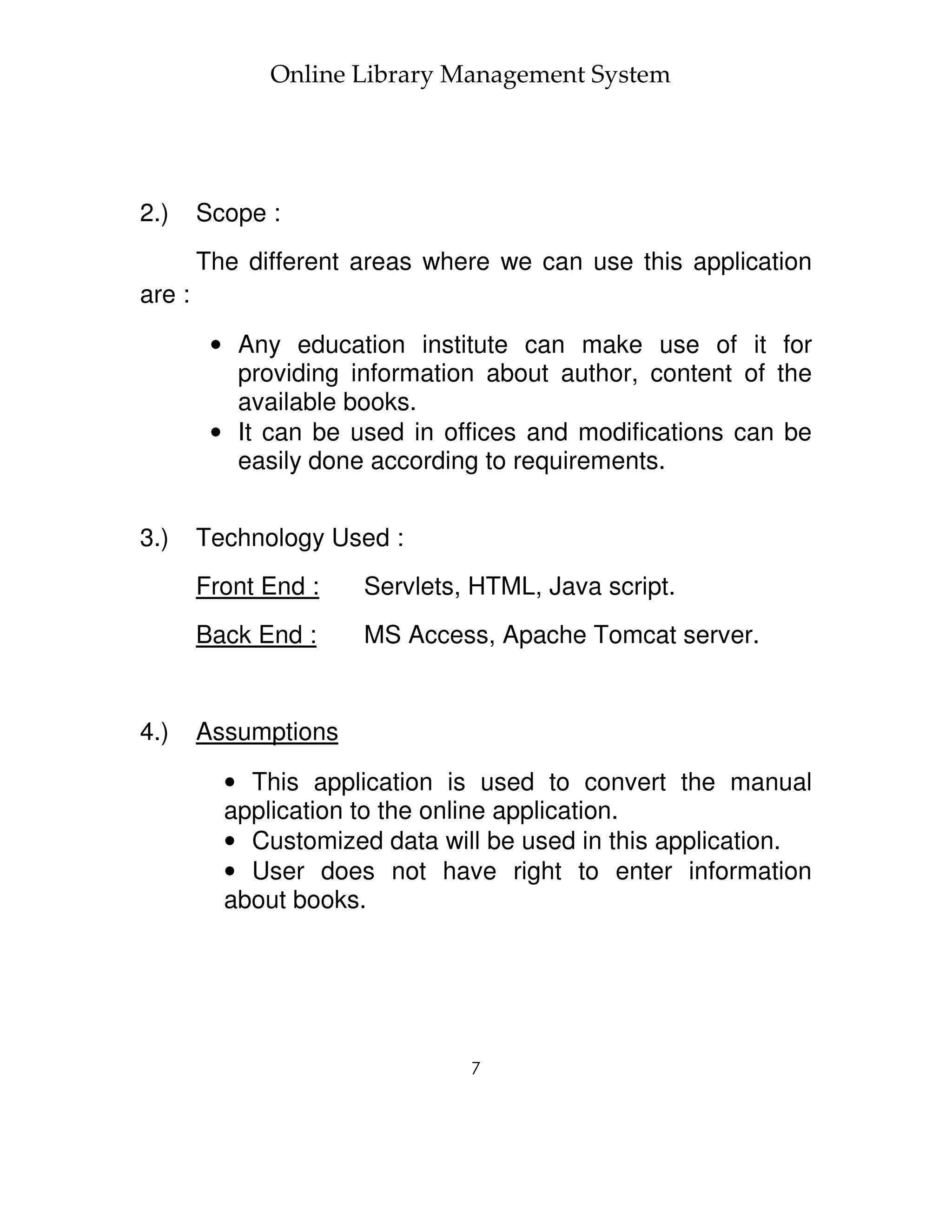 Online Library Management System




2.)     Scope :
        The different areas where we can use this application
are :

         • Any education institute can make use of it for
           providing information about author, content of the
           available books.
         • It can be used in offices and modifications can be
           easily done according to requirements.


3.)     Technology Used :
        Front End :   Servlets, HTML, Java script.
        Back End :    MS Access, Apache Tomcat server.


4.)     Assumptions

          • This application is used to convert the manual
          application to the online application.
          • Customized data will be used in this application.
          • User does not have right to enter information
          about books.




                               7
 