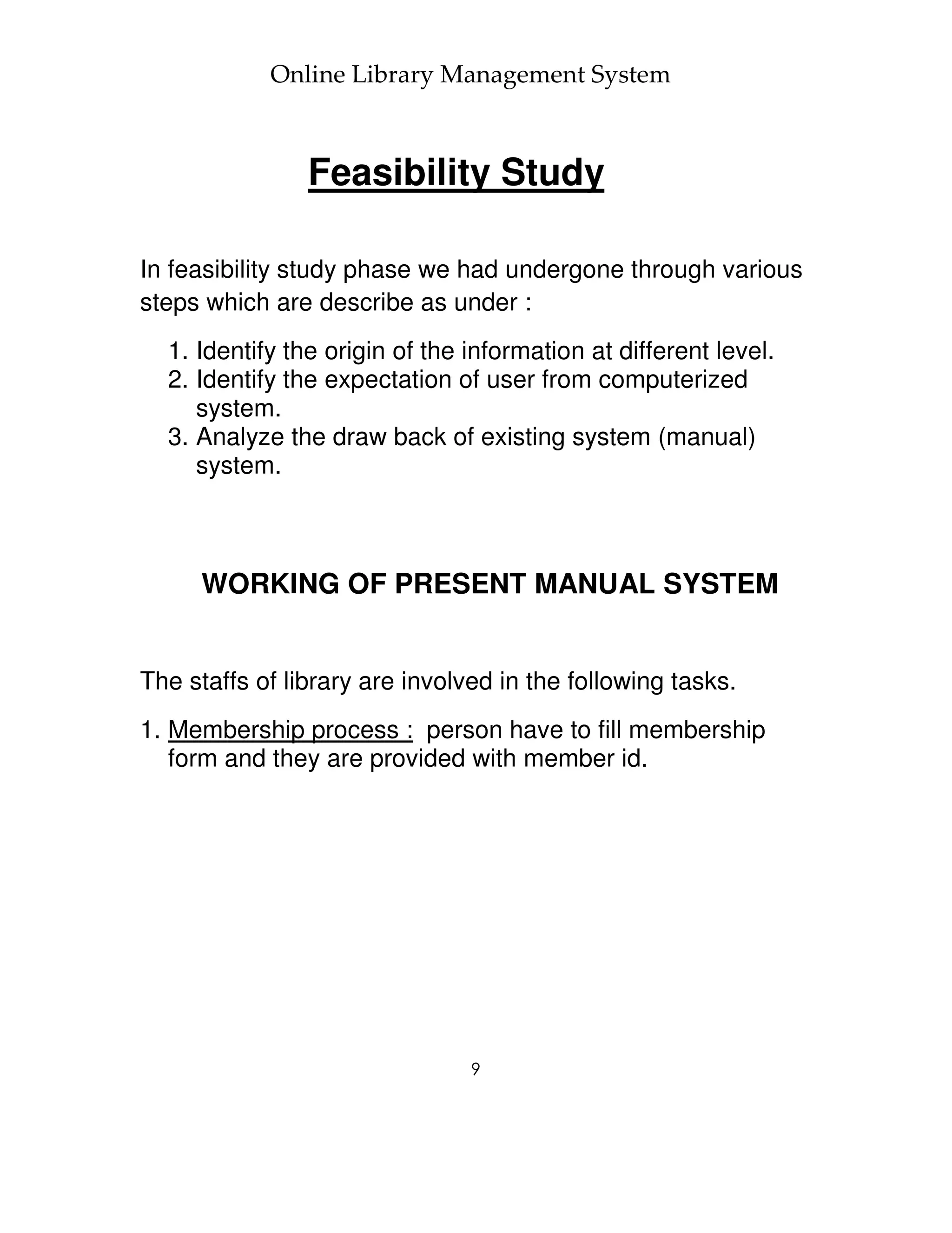 Online Library Management System



                Feasibility Study

In feasibility study phase we had undergone through various
steps which are describe as under :
  1. Identify the origin of the information at different level.
  2. Identify the expectation of user from computerized
     system.
  3. Analyze the draw back of existing system (manual)
     system.



     WORKING OF PRESENT MANUAL SYSTEM


The staffs of library are involved in the following tasks.
1. Membership process : person have to fill membership
   form and they are provided with member id.




                                9
 