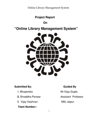 Online Library Management System


                 Project Report
                       On

“Online Library Management System”




Submitted By:                        Guided By
  1. Bhupendra                     Mr.Vijay Gupta
  2. Shraddha Panwar               Assistant Professor
  3. Vijay Vaishnav                IIIM, Jaipur.
  Team Number:-
                            1
 