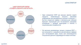 @pmBDSM
LEAN STARTUP
12
• Эрик определяет MVP как раннюю версию нового
продукта, позволяющую получить максимум
информации при минимальных усилиях и затратах —
быстро созданный оффер с минимальным набором
функций, подходящий для тестирования сценариев
интеракции с целевой аудиторией и гипотез о
покупательских потребностях
• На картинке резюмирован процесс создания MVP —
все начинается с разработки ранней версии оффера
для тестирования идеи, после чего анализируются
полученные данные и формируются новые гипотезы
ЦИКЛ ОБРАТНОЙ СВЯЗИ
«СОЗДАТЬ-ОЦЕНИТЬ-НАУЧИТЬСЯ»
 