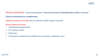 @pmBDSM
КЕЙС
20
PROJECT MARKETING – проектный менеджер - Business Development Sales&Marketing в B2B и стартапах
Список потенциальных потребителей:
Наиболее широкая категория: Все кто работает в B2B и сфере стартапов
Более конкретный список:
1. Собственники бизнеса B2B
2. ИТ стартапы с MVP
3. Инвесторы
4. Специалисты (маркетологи, разработчики, инженеры, дизайнеры и др.)
 