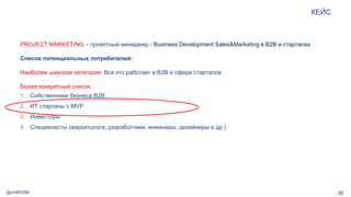 @pmBDSM
КЕЙС
22
PROJECT MARKETING – проектный менеджер - Business Development Sales&Marketing в B2B и стартапах
Список потенциальных потребителей:
Наиболее широкая категория: Все кто работает в B2B и сфере стартапов
Более конкретный список:
1. Собственники бизнеса B2B
2. ИТ стартапы с MVP
3. Инвесторы
4. Специалисты (маркетологи, разработчики, инженеры, дизайнеры и др.)
 