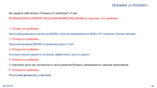 @pmBDSM
ТЕХНИКА «5 ПОЧЕМУ»
28
Вы задаете себе вопрос «Почему это проблема?» 5 раз
BUSINESS DEVELOPMENT SALES AND MARKETING (BDSM) в стартапах– это проблема
1. Почему это проблема
Мало международных экспертов BDSM с опытом одновременно в B2B и ИТ стартапах, бизнес-связями
2. Почему это проблема
Хороший менеджер BDSM по развитию дорого стоит
3. Почему это проблема
Альтернативные варианты не всегда эффективно, долго и дорого
4. Почему это проблема
У стартапов часто нет экспертизы в части развития бизнеса, менеджмента, навыков переговоров
5. Почему это проблема
Отсутствие финансов у стартапов аудиторию
 