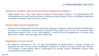 @pmBDSM
3. ФОРМУЛИРОВКА УЦП (УТП)
35
Отличайтесь, но помните – Ваше отличие должно быть значимым для потребителя
• Самый прямой путь к тому, чтобы найти это важное отличие вашего продукта – это формулировать УТП
непосредственно из самой важной проблемы, которую ваш продукт решает. Если эта проблема определенно
заслуживает решения, вы уже на полпути к успеху
Цельтесь прямо в ранних последователей
• Слишком многие маркетологи пытаются целиться в «середину» в надежде зацепить массового потребителя и
в процессе этого размывают своё рекламное сообщение. Ваш продукт еще не готов стать массовым. Ваша
единственная задача состоит в том, чтобы выделить и зацепить ранних последователей, к которым нужно
обратиться с четким, понятным и адресным сообщением
Фокусируйтесь на конечной выгоде
• Вы, вероятно, наслышаны о том, что надо рекламировать не преимущества, а выгоды, которые эти
преимущества дают. Но даже выгоды необходимо переводить в термины, понятные покупателям. Хорошее
УТП попадает в голову вашего клиента и фокусируется на выгодах, которые потребитель получит после
использования вашего продукта
 