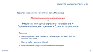 @pmBDSM
ФОРМУЛА ФОРМУЛИРОВКИ УЦП
36
Примеры:
• Пицца приедет к вам горячей и свежей через 30 минут или мы
оплатим ваш заказ
• Получи работу мечты за 30 дней
• Больше никаких цифр, только объективные метрики
Формулой создания отличного УТП (по Дэйну Максвеллу):
Абсолютно ясное предложение
=
Результат, к которому стремится потребитель +
Ограниченный период времени + Ответ на возражения
 