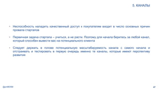 @pmBDSM
5. КАНАЛЫ
47
• Неспособность наладить качественный доступ к покупателям входит в число основных причин
провала стартапов
• Первичная задача стартапа – учиться, а не расти. Поэтому для начала беритесь за любой канал,
который способен вывести вас на потенциального клиента
• Следует держать в голове потенциальную масштабируемость канала с самого начала и
отстраивать и тестировать в первую очередь именно те каналы, которые имеют перспективу
развития
 