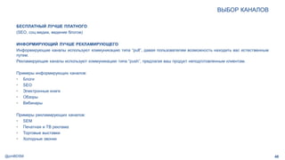 @pmBDSM
ВЫБОР КАНАЛОВ
48
БЕСПЛАТНЫЙ ЛУЧШЕ ПЛАТНОГО
(SEO, соц.медиа, ведение блогов)
ИНФОРМИРУЮЩИЙ ЛУЧШЕ РЕКЛАМИРУЮЩЕГО
Информирующие каналы используют коммуникацию типа “pull”, давая пользователям возможность находить вас естественным
путем.
Рекламирующие каналы используют коммуникацию типа “push”, предлагая ваш продукт неподготовленным клиентам.
Примеры информирующих каналов:
• Блоги
• SEO
• Электронные книги
• Обзоры
• Вебинары
Примеры рекламирующих каналов:
• SEM
• Печатная и ТВ реклама
• Торговые выставки
• Холодные звонки
 