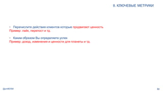 @pmBDSM
8. КЛЮЧЕВЫЕ МЕТРИКИ
53
• Перечислите действия клиентов которые продвигают ценность
Пример: лайк, перепост и тд.
• Каким образом Вы определяете успех
Пример: доход, изменения и ценности для планеты и тд.
 