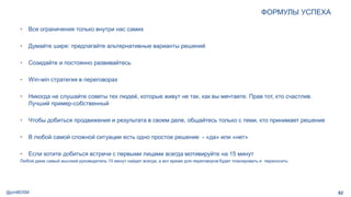 @pmBDSM
ФОРМУЛЫ УСПЕХА
• Все ограничения только внутри нас самих
• Думайте шире: предлагайте альтернативные варианты решений
• Созидайте и постоянно развивайтесь
• Win-win стратегия в переговорах
• Никогда не слушайте советы тех людей, которые живут не так, как вы мечтаете. Прав тот, кто счастлив.
Лучший пример-собственный
• Чтобы добиться продвижения и результата в своем деле, общайтесь только с теми, кто принимает решение
• В любой самой сложной ситуации есть одно простое решение - «да» или «нет»
• Если хотите добиться встречи с первыми лицами всегда мотивируйте на 15 минут
Любой даже самый высокий руководитель 15 минут найдет всегда, а вот время для переговоров будет планировать и переносить
62
 