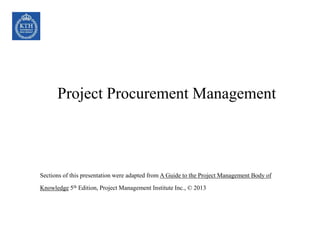 Project Procurement Management
Sections of this presentation were adapted from A Guide to the Project Management Body of
Knowledge 5th Edition, Project Management Institute Inc., © 2013
 