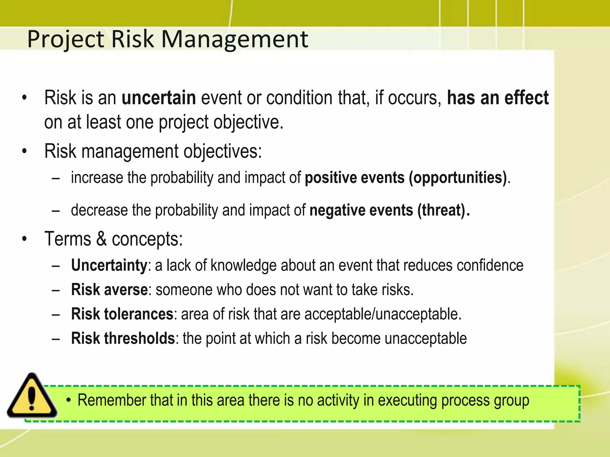 Project Risk ManagementRisk is an uncertain event or condition that, if occurs, has an effect on at least one project objective.Risk management objectives:increase the probability and impact of positive events (opportunities).decrease the probability and impact of negative events (threat).Terms & concepts:Uncertainty: a lack of knowledge about an event that reduces confidenceRisk averse: someone who does not want to take risks.Risk tolerances: area of risk that are acceptable/unacceptable.Risk thresholds: the point at which a risk become unacceptableRemember that in this area there is no activity in executing process groupProject Risk Management
