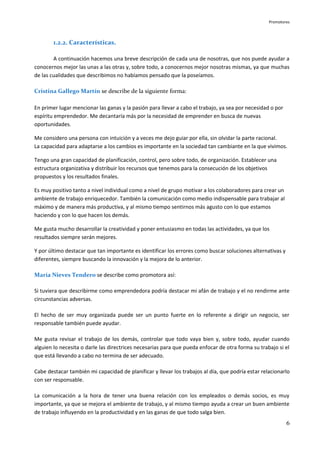 Promotores



        1.2.2. Características.

        A continuación hacemos una breve descripción de cada una de nosotras, que nos puede ayudar a
conocernos mejor las unas a las otras y, sobre todo, a conocernos mejor nosotras mismas, ya que muchas
de las cualidades que describimos no habíamos pensado que la poseíamos.

Cristina Gallego Martín se describe de la siguiente forma:

En primer lugar mencionar las ganas y la pasión para llevar a cabo el trabajo, ya sea por necesidad o por
espíritu emprendedor. Me decantaría más por la necesidad de emprender en busca de nuevas
oportunidades.

Me considero una persona con intuición y a veces me dejo guiar por ella, sin olvidar la parte racional.
La capacidad para adaptarse a los cambios es importante en la sociedad tan cambiante en la que vivimos.

Tengo una gran capacidad de planificación, control, pero sobre todo, de organización. Establecer una
estructura organizativa y distribuir los recursos que tenemos para la consecución de los objetivos
propuestos y los resultados finales.

Es muy positivo tanto a nivel individual como a nivel de grupo motivar a los colaboradores para crear un
ambiente de trabajo enriquecedor. También la comunicación como medio indispensable para trabajar al
máximo y de manera más productiva, y al mismo tiempo sentirnos más agusto con lo que estamos
haciendo y con lo que hacen los demás.

Me gusta mucho desarrollar la creatividad y poner entusiasmo en todas las actividades, ya que los
resultados siempre serán mejores.

Y por último destacar que tan importante es identificar los errores como buscar soluciones alternativas y
diferentes, siempre buscando la innovación y la mejora de lo anterior.

María Nieves Tendero se describe como promotora así:

Si tuviera que describirme como emprendedora podría destacar mi afán de trabajo y el no rendirme ante
circunstancias adversas.

El hecho de ser muy organizada puede ser un punto fuerte en lo referente a dirigir un negocio, ser
responsable también puede ayudar.

Me gusta revisar el trabajo de los demás, controlar que todo vaya bien y, sobre todo, ayudar cuando
alguien lo necesita o darle las directrices necesarias para que pueda enfocar de otra forma su trabajo si el
que está llevando a cabo no termina de ser adecuado.

Cabe destacar también mi capacidad de planificar y llevar los trabajos al día, que podría estar relacionarlo
con ser responsable.

La comunicación a la hora de tener una buena relación con los empleados o demás socios, es muy
importante, ya que se mejora el ambiente de trabajo, y al mismo tiempo ayuda a crear un buen ambiente
de trabajo influyendo en la productividad y en las ganas de que todo salga bien.
                                                                                                            6
 