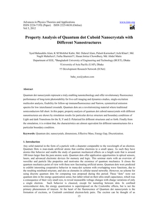 Advances in Physics Theories and Applications                                                     www.iiste.org
ISSN 2224-719X (Paper) ISSN 2225-0638 (Online)
Vol 3, 2012


 Property Analysis of Quantum dot Cuboid Nanocrystals with
                  Different Nanostructures

      Syed Bahauddin Alam, K M Mohibul Kabir, Md. Didarul Alam, Palash Karmokar†,Asfa Khan†, Md.
            Nagib Mahafuzz†, Farha Sharmin††, Hasan Imtiaz Chowdhury, Md. Abdul Matin
           Department of EEE, *Bangladesh University of Engineering and Technology (BUET), Dhaka
                                     †University of Asia Pacific (UAP), Dhaka
                                     †† Development Research Network (D.Net)


                                                baha_ece@yahoo.com



Abstract

Quantum dot nanocrystals represent a truly enabling nanotechnology and offer revolutionary fluorescence
performance of long-term photostability for live-cell imaging and dynamics studies, single-excitation
multicolor analysis, fixability for follow-up immunofluorescence and Narrow, symmetrical emission
spectra for low interchannel crosstalk. Quantum dots are a revolutionizing material where traditional
semiconductors fall short. In this paper, property analysis of quantum dot cuboid nanocrystals with different
nanostructures are shown by simulation results for particular device structure and boundary conditions of
Light and dark Transitions for the X, Y and Z- Polarized for different structures and so forth. Finally from
the simulation, it is evident that, the characteristics are almost equivalent for different nanostructures for a
particular boundary condition.

Keywords: Quantum dot, nanocrystals, dimensions, Effective Mass, Energy Gap, Discretization.


1. Introduction
Any solid material in the form of a particle with a diameter comparable to the wavelength of an electron.
Quantum Dots is man-made artificial atoms that confine electrons to a small space. As such they have
atomic-like behavior and enable the study of quantum mechanical effects on a length scale that is around
100 times larger than the pure atomic scale. Quantum dots offer application opportunities in optical sensors,
lasers, and advanced electronic devices for memory and logic. This seminar starts with an overview of
wavelike and particle like properties and motivates the existence of quantum mechanics. It closes the
quantum mechanics point of view with these new fascinating artificial atoms. Quantum dots were predicted
to exhibit interesting cooperative behavior in many-dot systems with overlapping wave functions, due to
the resulting miniband structure, and also as elements in cellular neural networks .However, no scheme for
using discrete quantum dots for computing was proposed during this period. These “dots” were not
quantum dots in the energy quantization sense, but rather relied on their ultra small capacitance, which was
a consequence of their very small size, to reveal measurable voltage changes with charge variations of only
a single electron. Such behavior is classical, except for tunneling between dots. In confined
semiconductor dots, the energy quantization is superimposed on the Coulombic effects, but is not the
primary phenomenon of interest. At the heart of the fluorescence of Quantum dot nanocrystals is the
formation of excitons, or Coulomb correlated electron-hole pairs. The exciton can be thought of as
                                                       15
 